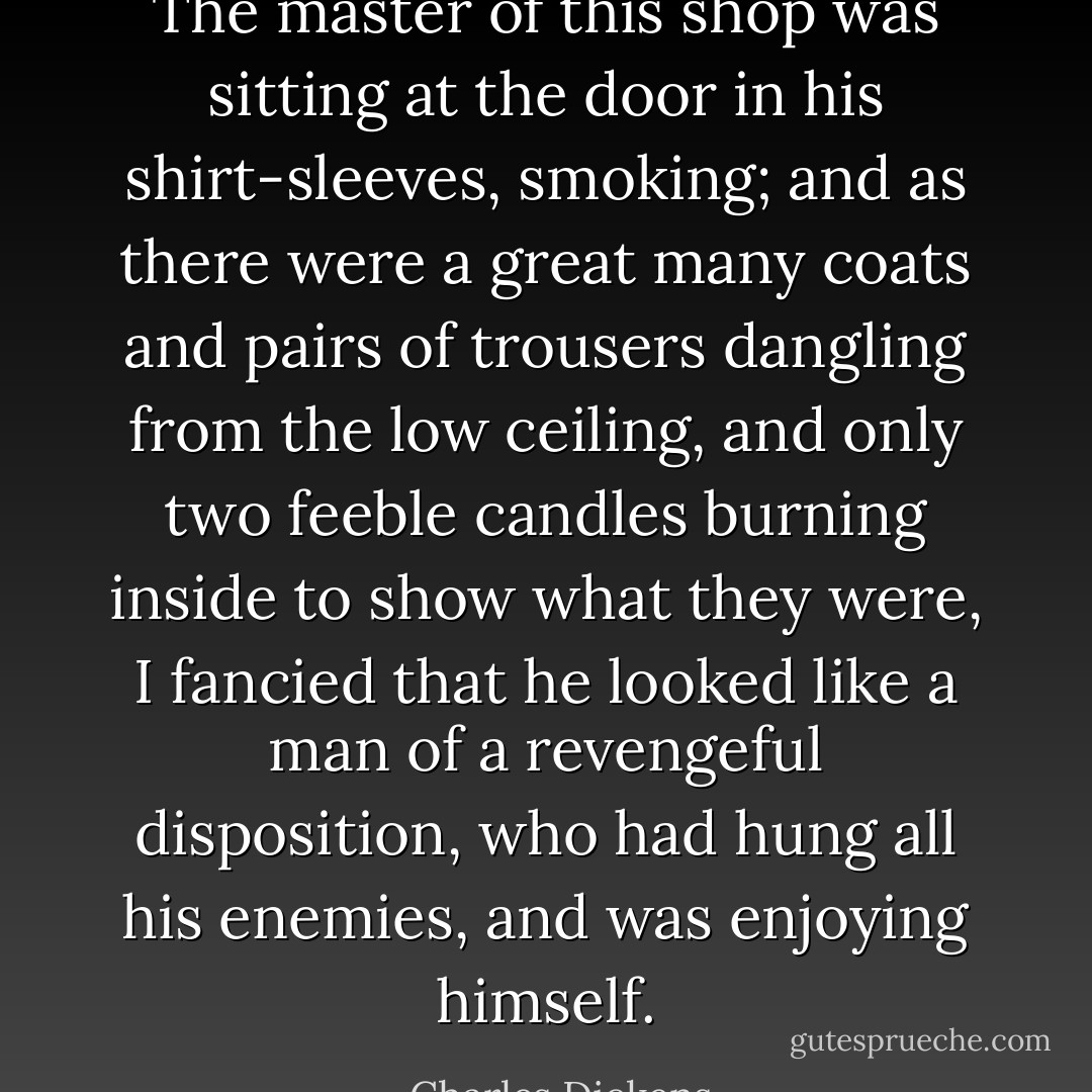 The master of this shop was sitting at the door in his shirt-sleeves, smoking; and as there were a great many coats and pairs of trousers dangling from the low ceiling, and only two feeble candles burning inside to show what they were, I fancied that he looked like a man of a revengeful disposition, who had hung all his enemies, and was enjoying himself. - Charles Dickens