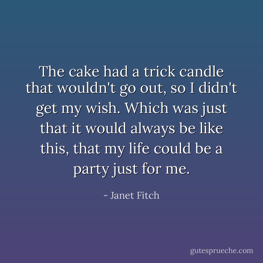 The cake had a trick candle that wouldn't go out, so I didn't get my wish. Which was just that it would always be like this, that my life could be a party just for me. - Janet Fitch