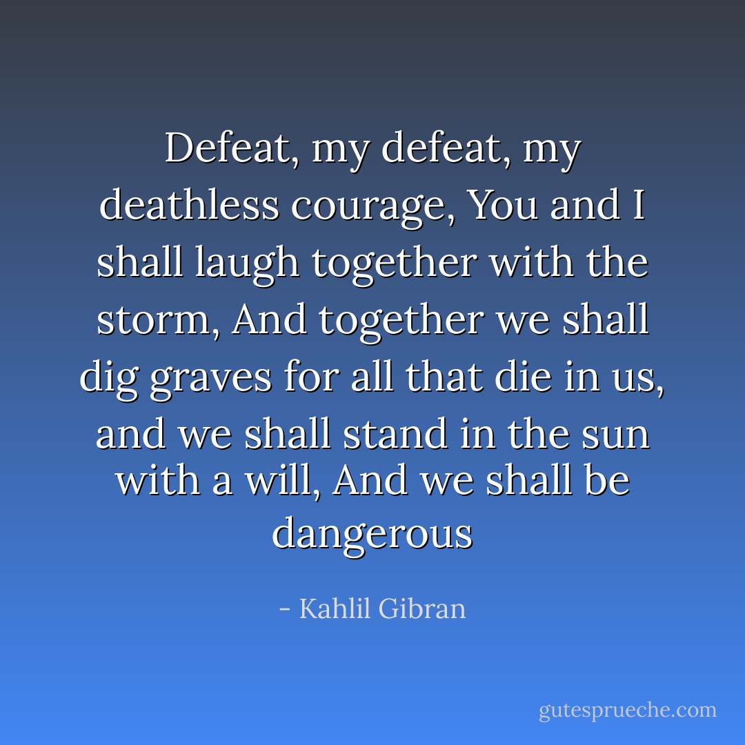 Defeat, my defeat, my deathless courage, You and I shall laugh together with the storm, And together we shall dig graves for all that die in us, and we shall stand in the sun with a will, And we shall be dangerous - Kahlil Gibran