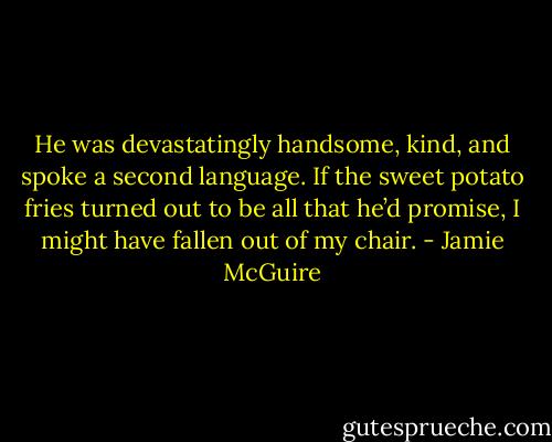 He was devastatingly handsome, kind, and spoke a second language. If the sweet potato fries turned out to be all that he’d promise, I might have fallen out of my chair. - Jamie McGuire