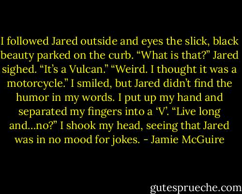 I followed Jared outside and eyes the slick, black beauty parked on the curb. “What is that?” Jared sighed. “It’s a Vulcan.” “Weird. I thought it was a motorcycle.” I smiled, but Jared didn’t find the humor in my words. I put up my hand and separated my fingers into a ‘V’. “Live long and…no?” I shook my head, seeing that Jared was in no mood for jokes. - Jamie McGuire