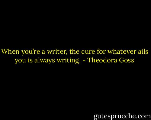 When you’re a writer, the cure for whatever ails you is always writing. - Theodora Goss