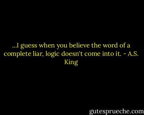 ...I guess when you believe the word of a complete liar, logic doesn't come into it. - A.S. King