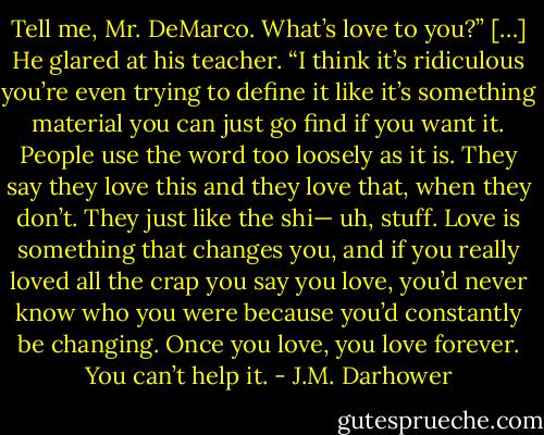 Tell me, Mr. DeMarco. What’s love to you?”<br />[…]<br />He glared at his teacher. “I think it’s ridiculous you’re even trying to define it like it’s something material you can just go find if you want it. People use the word too loosely as it is. They say they love this and they love that, when they don’t. They just like the shi— uh, stuff. Love is something that changes you, and if you really loved all the crap you say you love, you’d never know who you were because you’d constantly be changing. Once you love, you love forever. You can’t help it. - J.M. Darhower