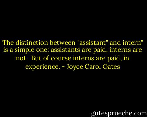 The distinction between "assistant" and intern" is a simple one: assistants are paid, interns are not.<br /><br />But of course interns are paid, in experience. - Joyce Carol Oates