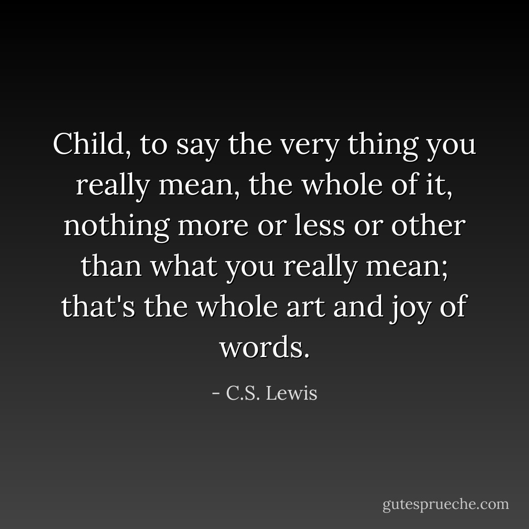 Child, to say the very thing you really mean, the whole of it, nothing more or less or other than what you really mean; that's the whole art and joy of words. - C.S. Lewis