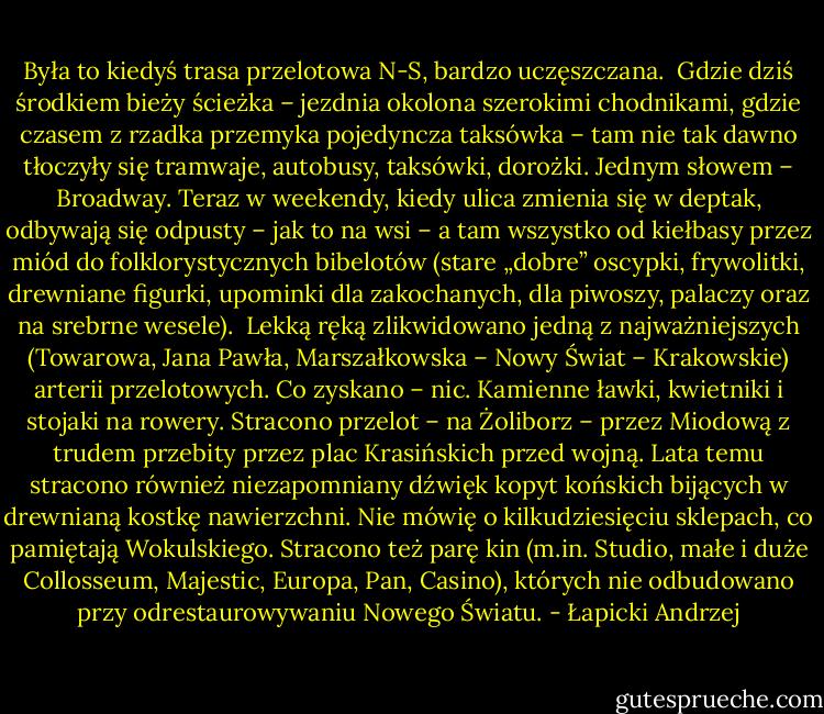 Była to kiedyś trasa przelotowa N-S, bardzo uczęszczana.<br /><br />Gdzie dziś środkiem bieży ścieżka – jezdnia okolona szerokimi chodnikami, gdzie czasem z rzadka przemyka pojedyncza taksówka – tam nie tak dawno tłoczyły się tramwaje, autobusy, taksówki, dorożki. Jednym słowem – Broadway. Teraz w weekendy, kiedy ulica zmienia się w deptak, odbywają się odpusty – jak to na wsi – a tam wszystko od kiełbasy przez miód do folklorystycznych bibelotów (stare „dobre” oscypki, frywolitki, drewniane figurki, upominki dla zakochanych, dla piwoszy, palaczy oraz na srebrne wesele).<br /><br />Lekką ręką zlikwidowano jedną z najważniejszych (Towarowa, Jana Pawła, Marszałkowska – Nowy Świat – Krakowskie) arterii przelotowych. Co zyskano – nic. Kamienne ławki, kwietniki i stojaki na rowery. Stracono przelot – na Żoliborz – przez Miodową z trudem przebity przez plac Krasińskich przed wojną. Lata temu stracono również niezapomniany dźwięk kopyt końskich bijących w drewnianą kostkę nawierzchni. Nie mówię o kilkudziesięciu sklepach, co pamiętają Wokulskiego. Stracono też parę kin (m.in. Studio, małe i duże Collosseum, Majestic, Europa, Pan, Casino), których nie odbudowano przy odrestaurowywaniu Nowego Światu. - Łapicki Andrzej