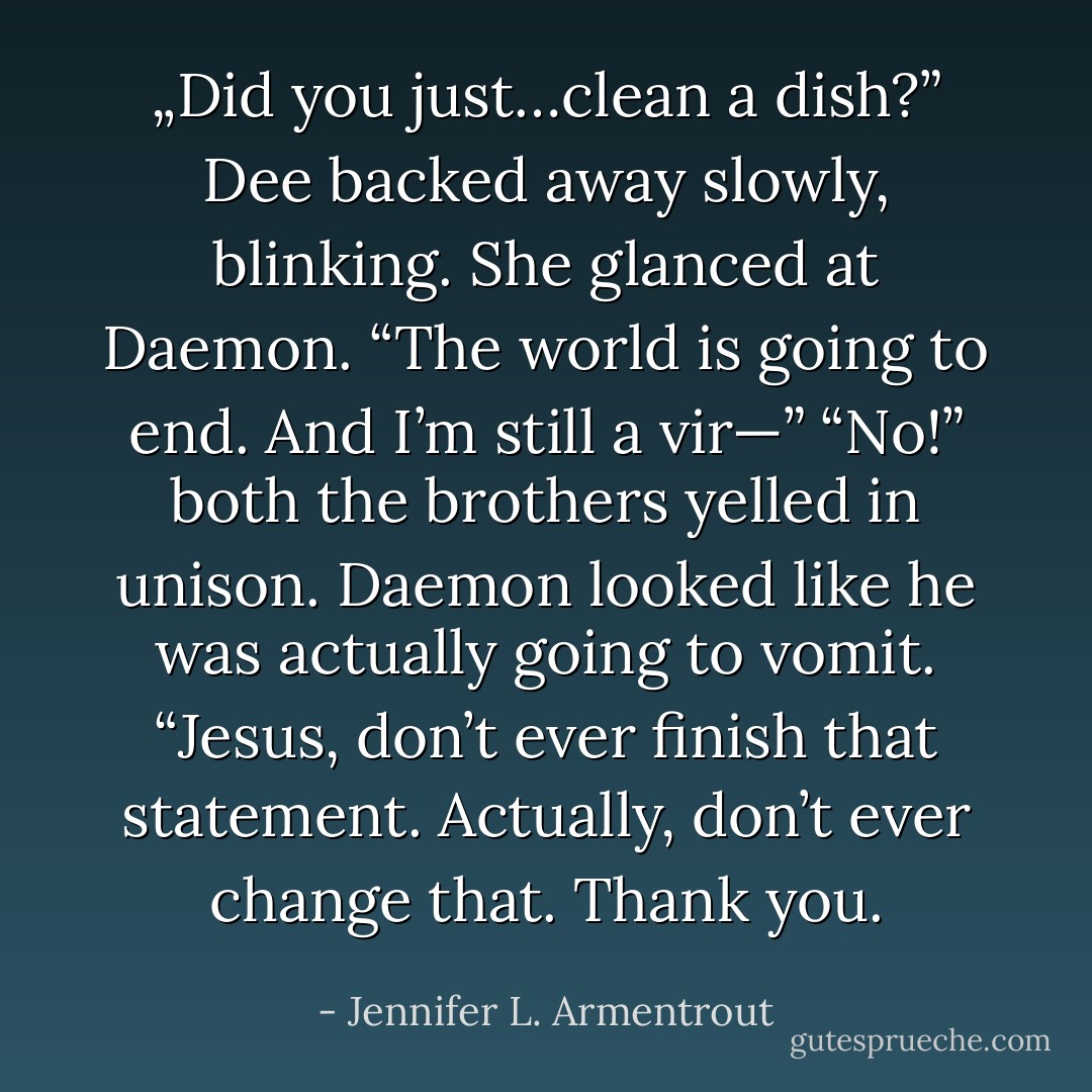 „Did you just…clean a dish?” Dee backed away slowly, blinking. She glanced at Daemon. “The world is going to end. And I’m still a vir—” “No!” both the brothers yelled in unison. Daemon looked like he was actually going to vomit. “Jesus, don’t ever finish that statement. Actually, don’t ever change that. Thank you. - Jennifer L. Armentrout