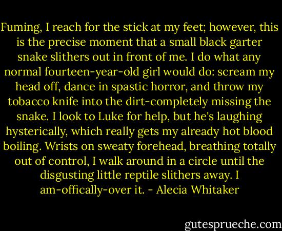 Fuming, I reach for the stick at my feet; however, this is the precise moment that a small black garter snake slithers out in front of me. I do what any normal fourteen-year-old girl would do: scream my head off, dance in spastic horror, and throw my tobacco knife into the dirt-completely missing the snake. I look to Luke for help, but he's laughing hysterically, which really gets my already hot blood boiling. Wrists on sweaty forehead, breathing totally out of control, I walk around in a circle until the disgusting little reptile slithers away.<br />I am-offically-over it. - Alecia Whitaker