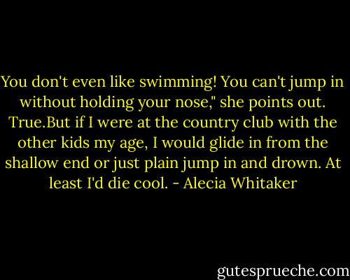 You don't even like swimming! You can't jump in without holding your nose," she points out.<br />True.But if I were at the country club with the other kids my age, I would glide in from the shallow end or just plain jump in and drown. At least I'd die cool. - Alecia Whitaker