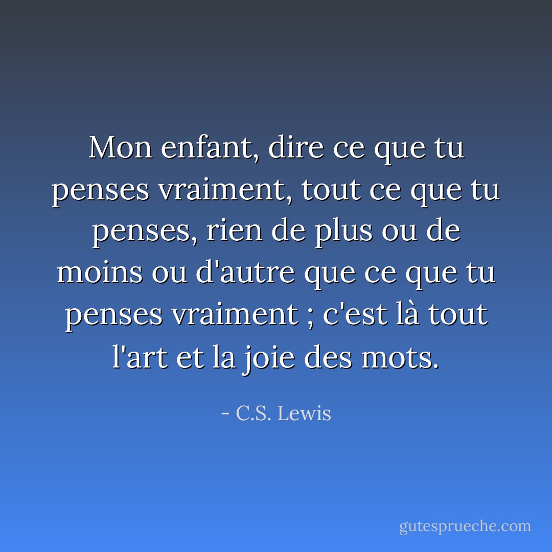 Mon enfant, dire ce que tu penses vraiment, tout ce que tu penses, rien de plus ou de moins ou d'autre que ce que tu penses vraiment ; c'est là tout l'art et la joie des mots. - C.S. Lewis