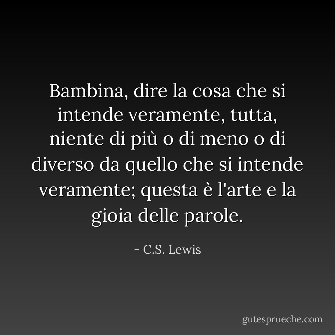Bambina, dire la cosa che si intende veramente, tutta, niente di più o di meno o di diverso da quello che si intende veramente; questa è l'arte e la gioia delle parole. - C.S. Lewis