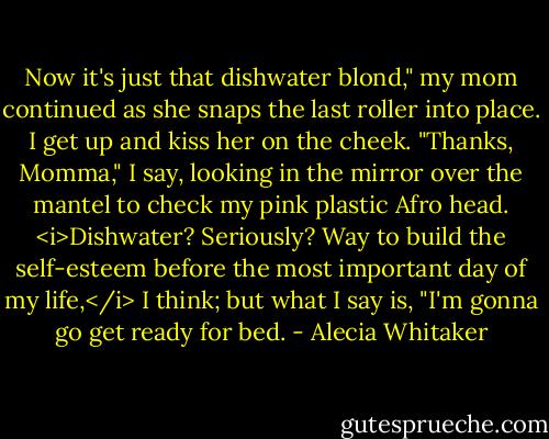 Now it's just that dishwater blond," my mom continued as she snaps the last roller into place.<br />I get up and kiss her on the cheek. "Thanks, Momma," I say, looking in the mirror over the mantel to check my pink plastic Afro head. <i>Dishwater? Seriously? Way to build the self-esteem before the most important day of my life,</i> I think; but what I say is, "I'm gonna go get ready for bed. - Alecia Whitaker