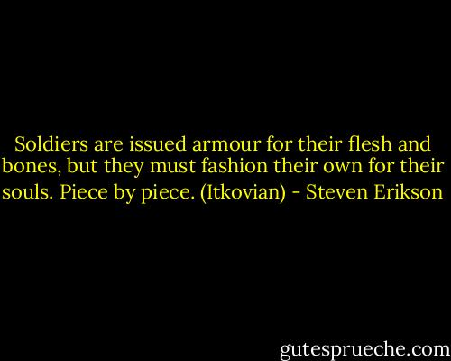 Soldiers are issued armour for their flesh and bones, but they must fashion their own for their souls. Piece by piece. (Itkovian) - Steven Erikson