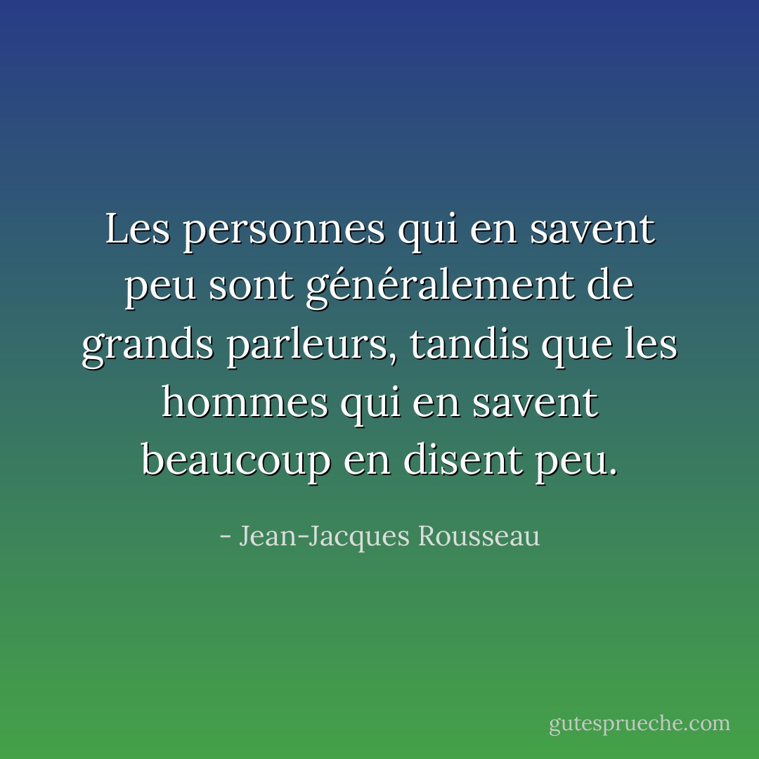 Les personnes qui en savent peu sont généralement de grands parleurs, tandis que les hommes qui en savent beaucoup en disent peu. - Jean-Jacques Rousseau