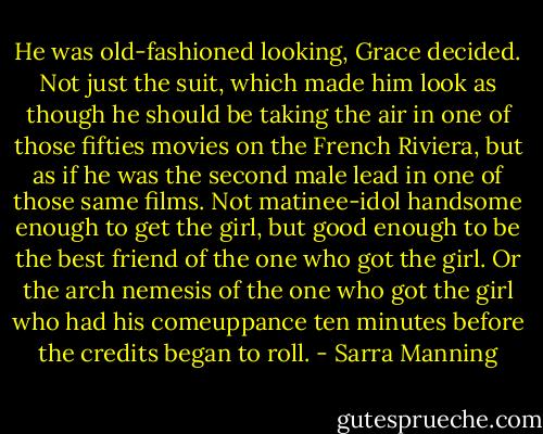 He was old-fashioned looking, Grace decided. Not just the suit, which made him look as though he should be taking the air in one of those fifties movies on the French Riviera, but as if he was the second male lead in one of those same films. Not matinee-idol handsome enough to get the girl, but good enough to be the best friend of the one who got the girl. Or the arch nemesis of the one who got the girl who had his comeuppance ten minutes before the credits began to roll. - Sarra Manning