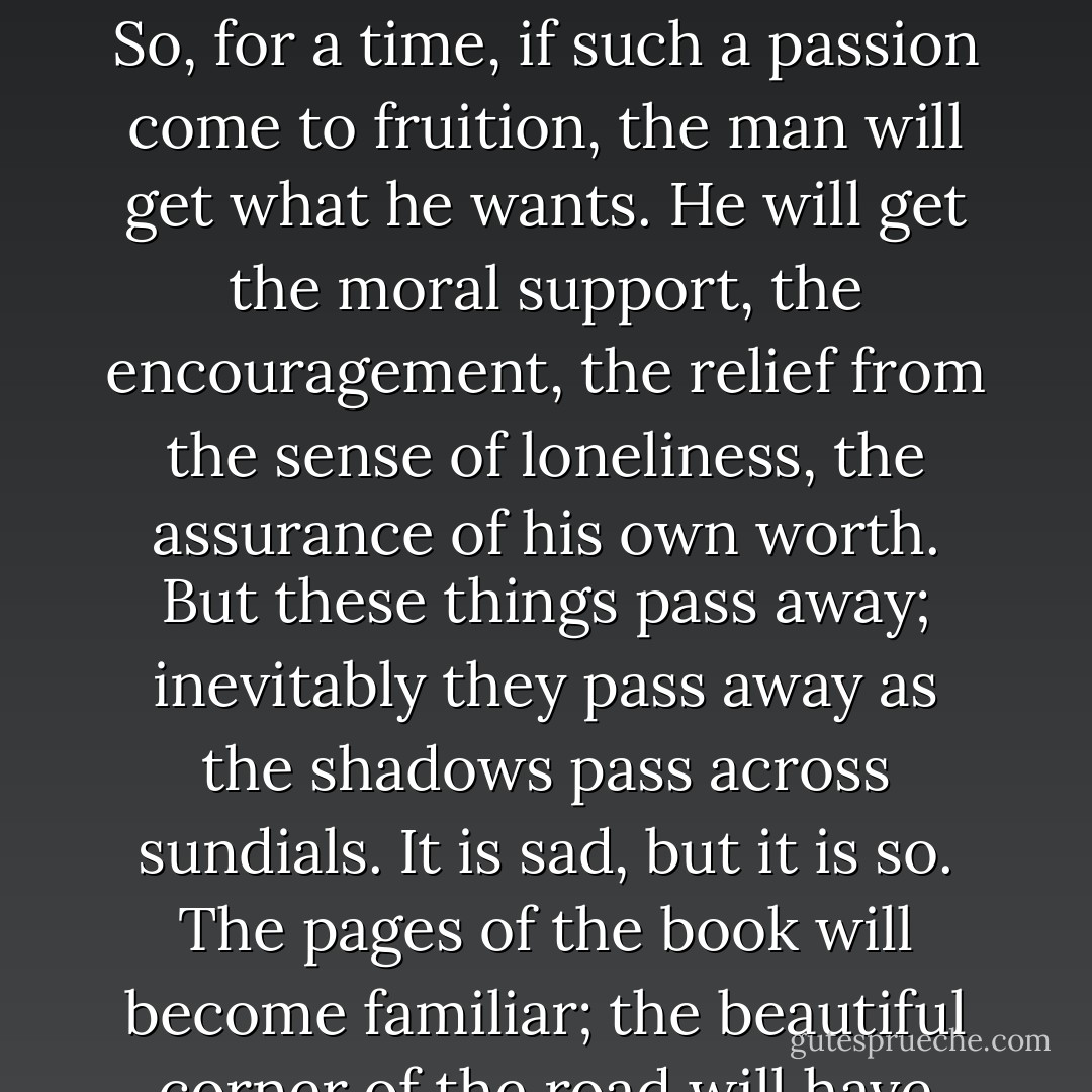 We are all so afraid, we are all so alone, we all so need from the outside the assurance of our own worthiness to exist. So, for a time, if such a passion come to fruition, the man will get what he wants. He will get the moral support, the encouragement, the relief from the sense of loneliness, the assurance of his own worth. But these things pass away; inevitably they pass away as the shadows pass across sundials. It is sad, but it is so. The pages of the book will become familiar; the beautiful corner of the road will have been turned too many times. Well, this is the saddest story. - Ford Madox Ford