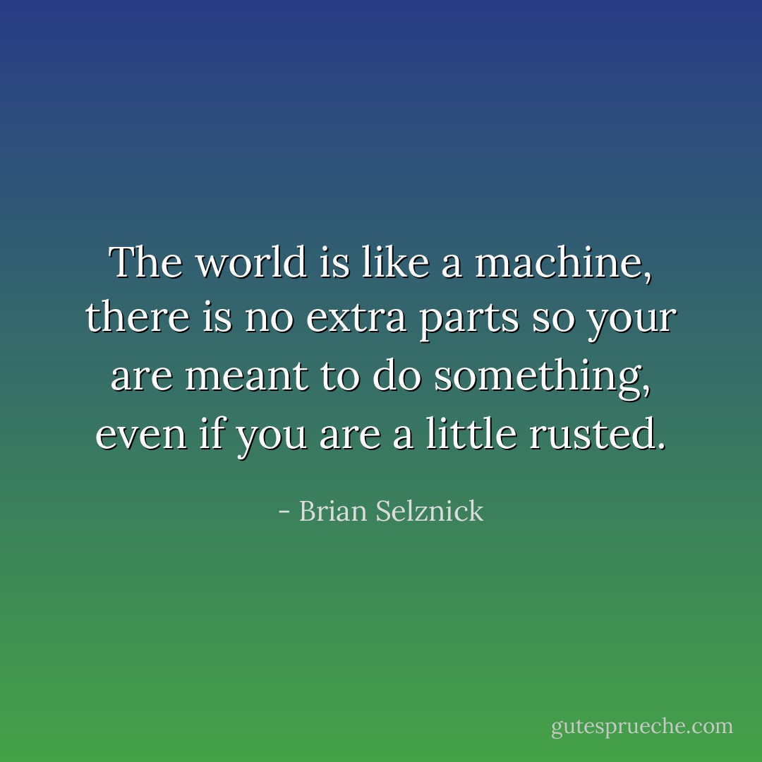 The world is like a machine, there is no extra parts so your are meant to do something, even if you are a little rusted. - Brian Selznick