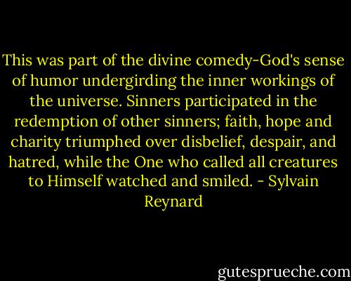This was part of the divine comedy-God's sense of humor undergirding the inner workings of the universe. Sinners participated in the redemption of other sinners; faith, hope and charity triumphed over disbelief, despair, and hatred, while the One who called all creatures to Himself watched and smiled. - Sylvain Reynard