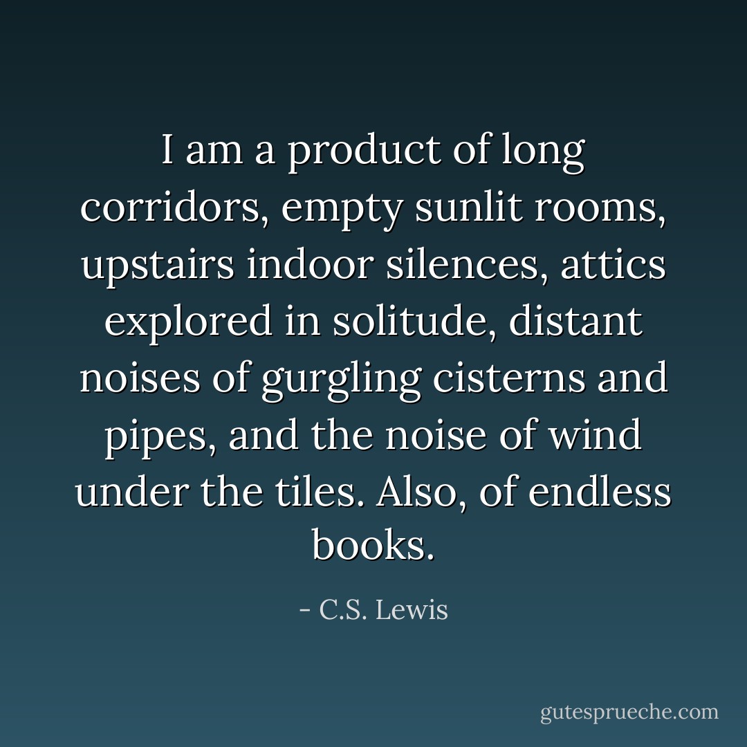 I am a product of long corridors, empty sunlit rooms, upstairs indoor silences, attics explored in solitude, distant noises of gurgling cisterns and pipes, and the noise of wind under the tiles. Also, of endless books. - C.S. Lewis