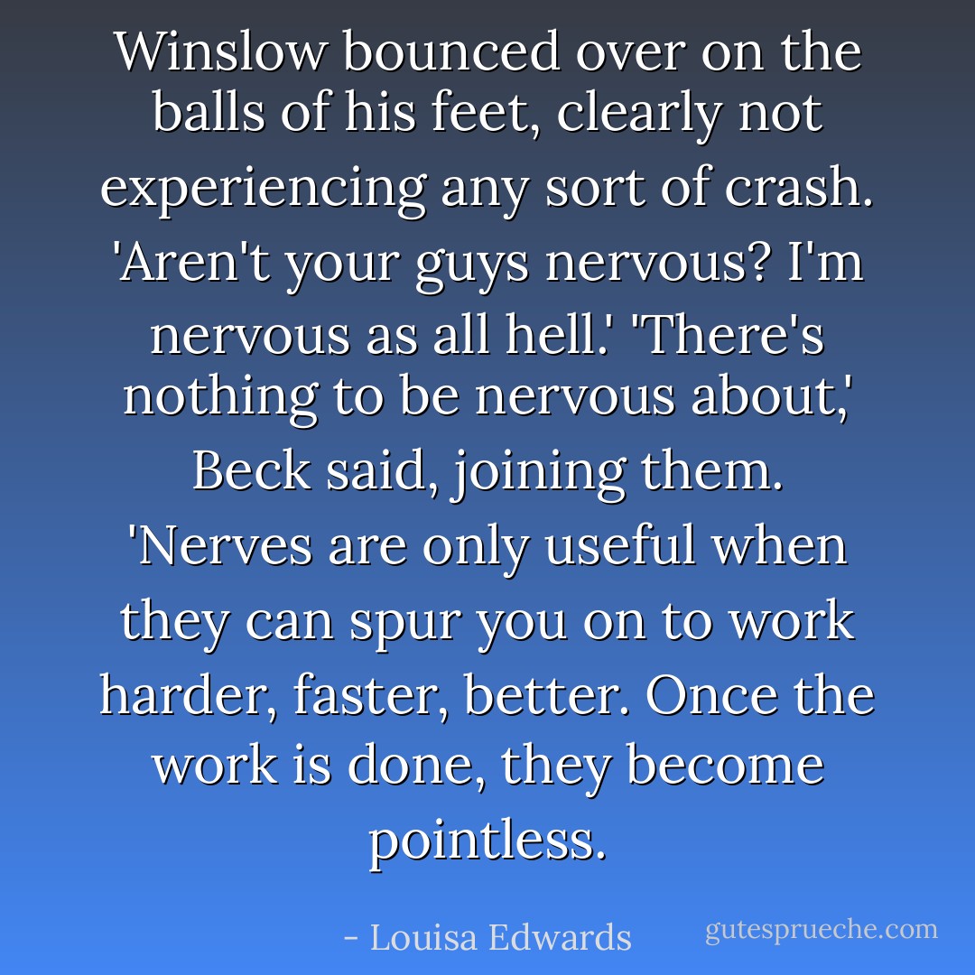 Winslow bounced over on the balls of his feet, clearly not experiencing any sort of crash. 'Aren't your guys nervous? I'm nervous as all hell.'<br />'There's nothing to be nervous about,' Beck said, joining them. 'Nerves are only useful when they can spur you on to work harder, faster, better. Once the work is done, they become pointless. - Louisa Edwards