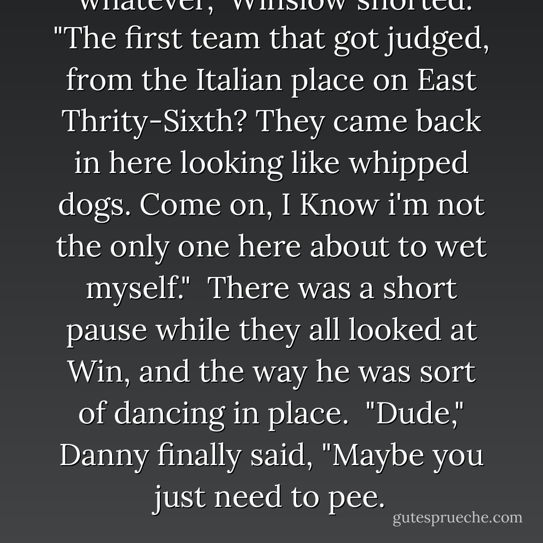<i> whatever</i>," Winslow snorted. "The first team that got judged, from the Italian place on East Thrity-Sixth? They came back in here looking like whipped dogs. Come on, I Know i'm not the only one here about to wet myself." <br />There was a short pause while they all looked at Win, and the way he was sort of dancing in place. <br />"Dude," Danny finally said, "Maybe you just need to pee. - Louisa Edwards