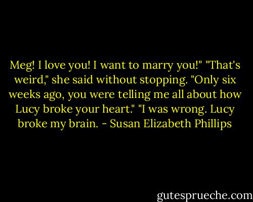 Meg! I love you! I want to marry you!"<br />"That's weird," she said without stopping. "Only six weeks ago, you were telling me all about how Lucy broke your heart."<br />"I was wrong. Lucy broke my brain. - Susan Elizabeth Phillips