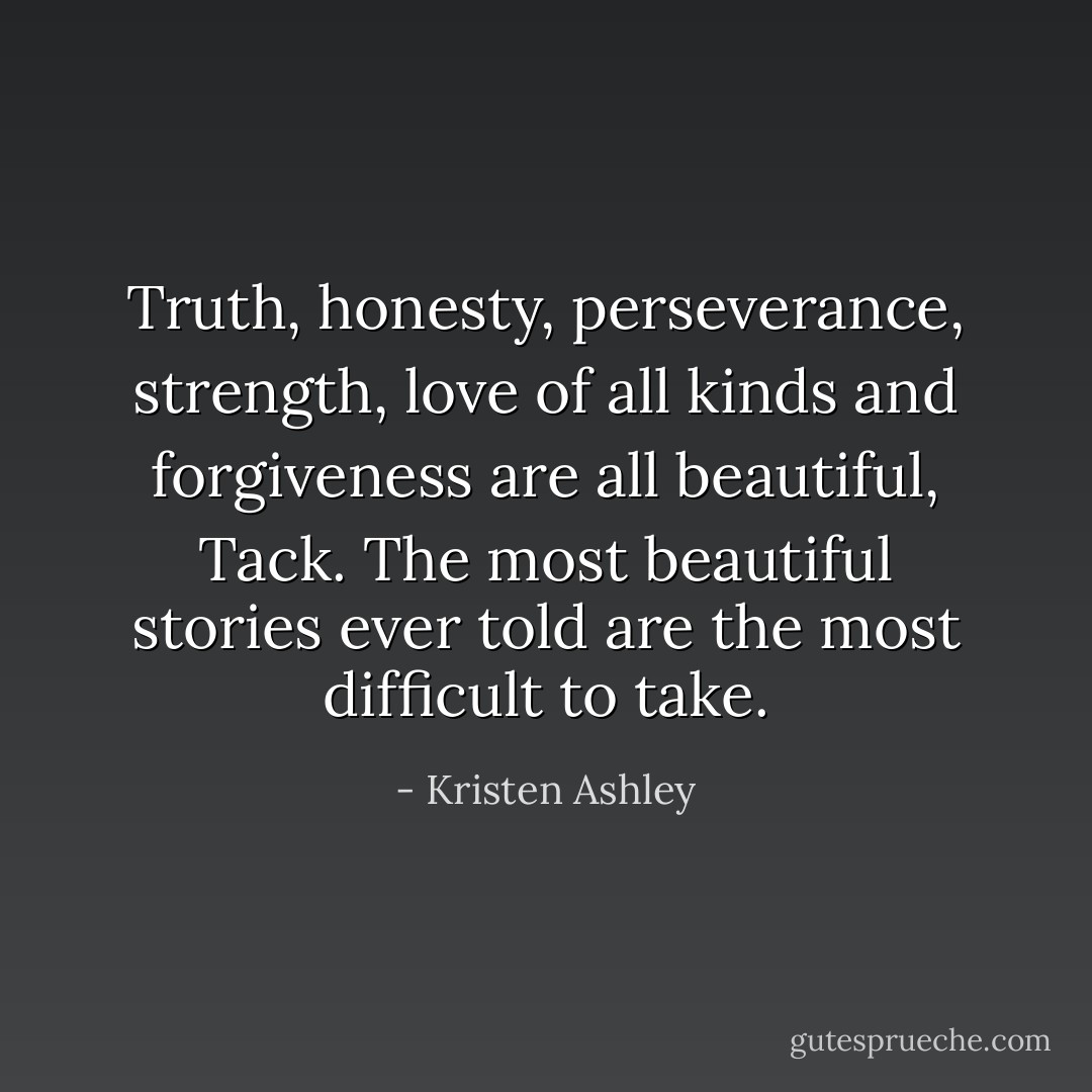 Truth, honesty, perseverance, strength, love of all kinds and forgiveness are all beautiful, Tack. The most beautiful stories ever told are the most difficult to take. - Kristen Ashley