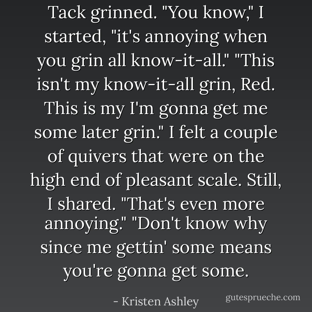 Tack grinned.<br />"You know," I started, "it's annoying when you grin all know-it-all."<br />"This isn't my know-it-all grin, Red. This is my I'm gonna get me some later grin."<br />I felt a couple of quivers that were on the high end of pleasant scale.<br />Still, I shared. "That's even more annoying."<br />"Don't know why since me gettin' some means you're gonna get some. - Kristen Ashley