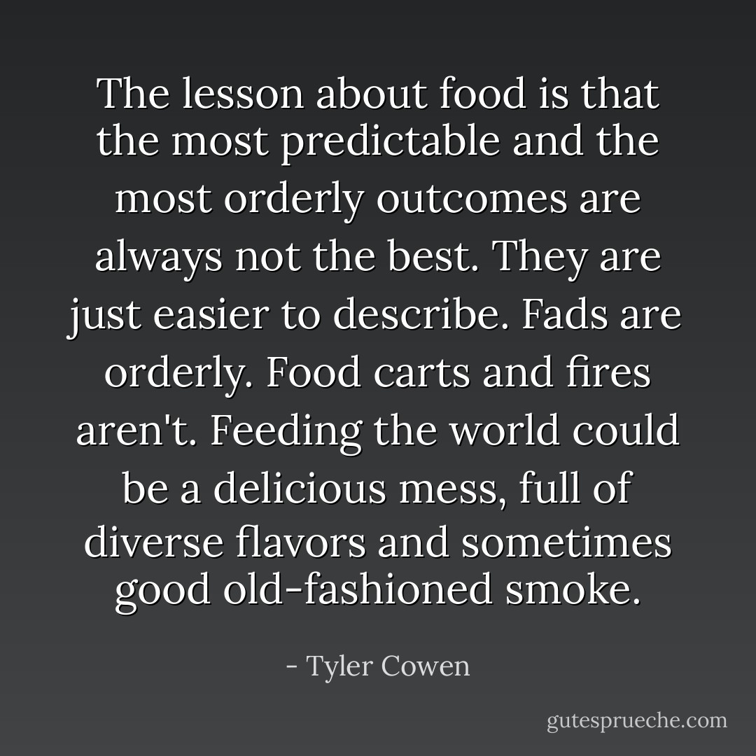 The lesson about food is that the most predictable and the most orderly outcomes are always not the best. They are just easier to describe. Fads are orderly. Food carts and fires aren't. Feeding the world could be a delicious mess, full of diverse flavors and sometimes good old-fashioned smoke. - Tyler Cowen