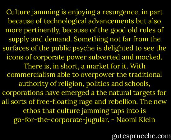 Culture jamming is enjoying a resurgence, in part because of technological advancements but also more pertinently, because of the good old rules of supply and demand. Something not far from the surfaces of the public psyche is delighted to see the icons of corporate power subverted and mocked. There is, in short, a market for it. With commercialism able to overpower the traditional authority of religion, politics and schools, corporations have emerged a the natural targets for all sorts of free-floating rage and rebellion. The new ethos that culture jamming taps into is go-for-the-corporate-jugular. - Naomi Klein