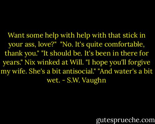 Want some help with help with that stick in your ass, love?" <br />"No. It's quite comfortable, thank you."<br />"It should be. It's been in there for years." Nix winked at Will. "I hope you'll forgive my wife. She's a bit antisocial."<br />"And water's a bit wet. - S.W. Vaughn