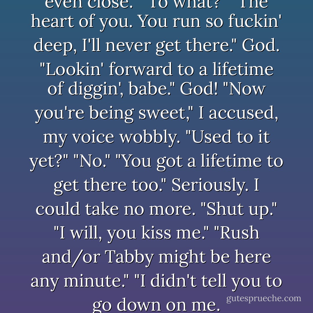 Oh," I whispered.<br />"Fuck, I'm not even close."<br />"To what?"<br />"The heart of you. You run so fuckin' deep, I'll never get there."<br /><i>God.</i><br />"Lookin' forward to a lifetime of diggin', babe."<br /><i>God!</i><br />"Now you're being sweet," I accused, my voice wobbly.<br />"Used to it yet?"<br />"No."<br />"You got a lifetime to get there too."<br />Seriously.<br />I could take no more.<br />"Shut up."<br />"I will, you kiss me."<br />"Rush and/or Tabby might be here any minute."<br />"I didn't tell you to go down on me. - Kristen Ashley