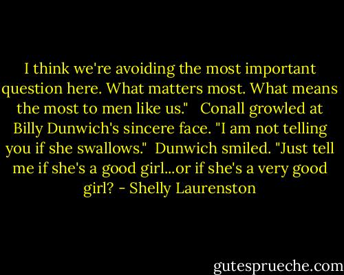 I think we're avoiding the most important question here. What matters most. What means the most to men like us." <br /><br />Conall growled at Billy Dunwich's sincere face. "I am not telling you if she swallows."<br /><br />Dunwich smiled. "Just tell me if she's a good girl...or if she's a very good girl? - Shelly Laurenston