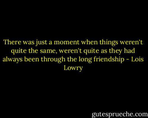 There was just a moment when things weren't quite the same, weren't quite as they had always been through the long friendship - Lois Lowry