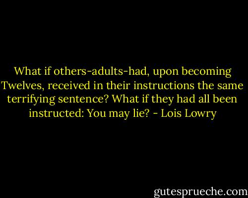 What if others-adults-had, upon becoming Twelves, received in their instructions the same terrifying sentence? What if they had all been instructed: You may lie? - Lois Lowry