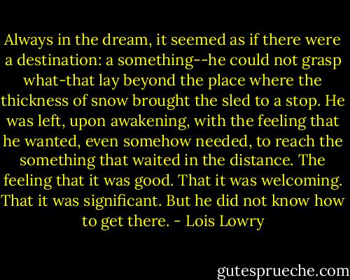 Always in the dream, it seemed as if there were a destination: a something--he could not grasp what-that lay beyond the place where the thickness of snow brought the sled to a stop. He was left, upon awakening, with the feeling that he wanted, even somehow needed, to reach the something that waited in the distance. The feeling that it was good. That it was welcoming. That it was significant. But he did not know how to get there. - Lois Lowry