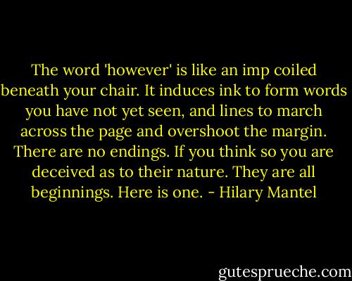 The word 'however' is like an imp coiled beneath your chair. It induces ink to form words you have not yet seen, and lines to march across the page and overshoot the margin. There are no endings. If you think so you are deceived as to their nature. They are all beginnings. Here is one. - Hilary Mantel