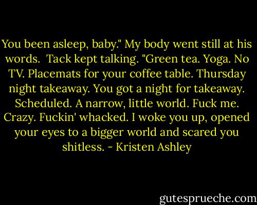 You been asleep, baby."<br />My body went still at his words. <br />Tack kept talking.<br />"Green tea. Yoga. No TV. Placemats for your coffee table. Thursday night takeaway. You got a night for takeaway. Scheduled. A narrow, little world. Fuck me. Crazy. Fuckin' whacked. I woke you up, opened your eyes to a bigger world and scared you shitless. - Kristen Ashley