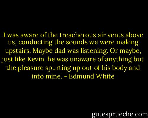 I was aware of the treacherous air vents above us, conducting the sounds we were making upstairs. Maybe dad was listening. Or maybe, just like Kevin, he was unaware of anything but the pleasure spurting up out of his body and into mine. - Edmund White