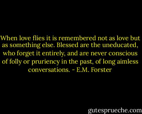 When love flies it is remembered not as love but as something else. Blessed are the uneducated, who forget it entirely, and are never conscious of folly or pruriency in the past, of long aimless conversations. - E.M. Forster