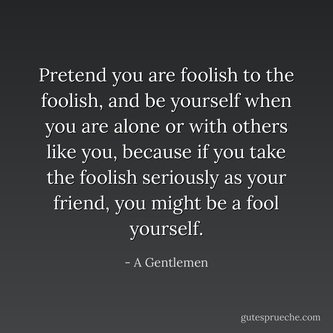 Pretend you are foolish to the foolish, and be yourself when you are alone or with others like you, because if you take the foolish seriously as your friend, you might be a fool yourself. - A Gentlemen