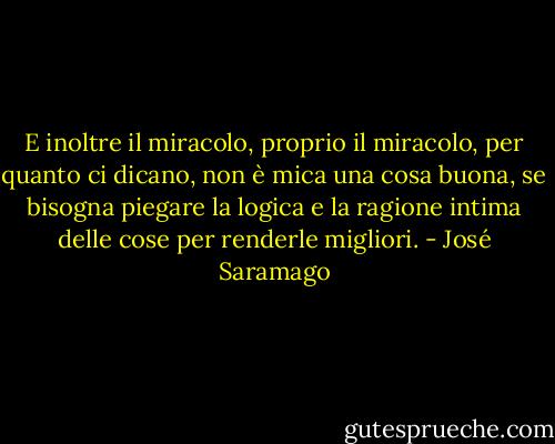 E inoltre il miracolo, proprio il miracolo, per quanto ci dicano, non è mica una cosa buona, se bisogna piegare la logica e la ragione intima delle cose per renderle migliori. - José Saramago