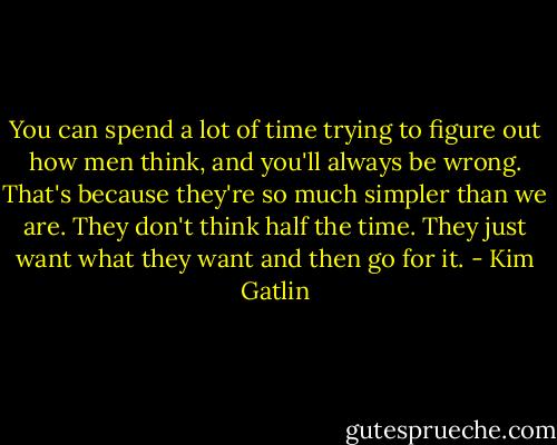 You can spend a lot of time trying to figure out how men think, and you'll always be wrong. That's because they're so much simpler than we are. They don't think half the time. They just want what they want and then go for it. - Kim Gatlin
