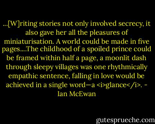 ...[W]riting stories not only involved secrecy, it also gave her all the pleasures of miniaturisation. A world could be made in five pages....The childhood of a spoiled prince could be framed within half a page, a moonlit dash through sleepy villages was one rhythmically empathic sentence, falling in love would be achieved in a single word—a <i>glance</i>. - Ian McEwan