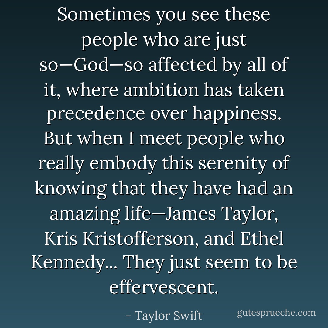 Sometimes you see these people who are just so—God—so affected by all of it, where ambition has taken precedence over happiness. But when I meet people who really embody this serenity of knowing that they have had an amazing life—James Taylor, Kris Kristofferson, and Ethel Kennedy... They just seem to be effervescent. - Taylor Swift