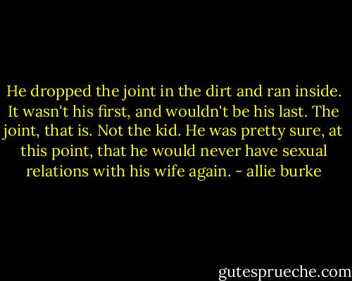 He dropped the joint in the dirt and ran inside. It wasn't his first, and wouldn't be his last. The joint, that is. Not the kid. He was pretty sure, at this point, that he would never have sexual relations with his wife again. - allie burke