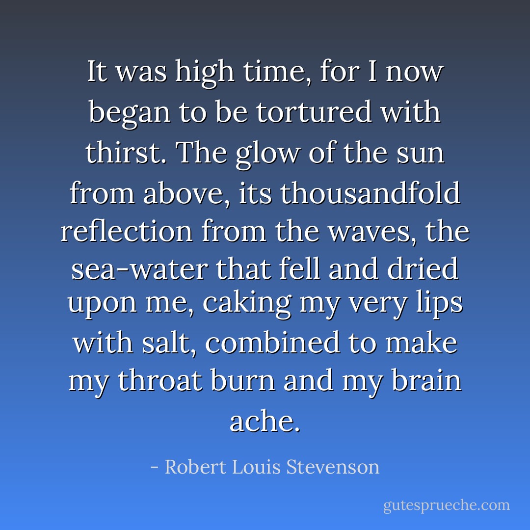 It was high time, for I now began to be tortured with thirst. The glow of the sun from above, its thousandfold reflection from the waves, the sea-water that fell and dried upon me, caking my very lips with salt, combined to make my throat burn and my brain ache. - Robert Louis Stevenson