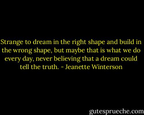 Strange to dream in the right shape and build in the wrong shape, but maybe that is what we do every day, never believing that a dream could tell the truth. - Jeanette Winterson