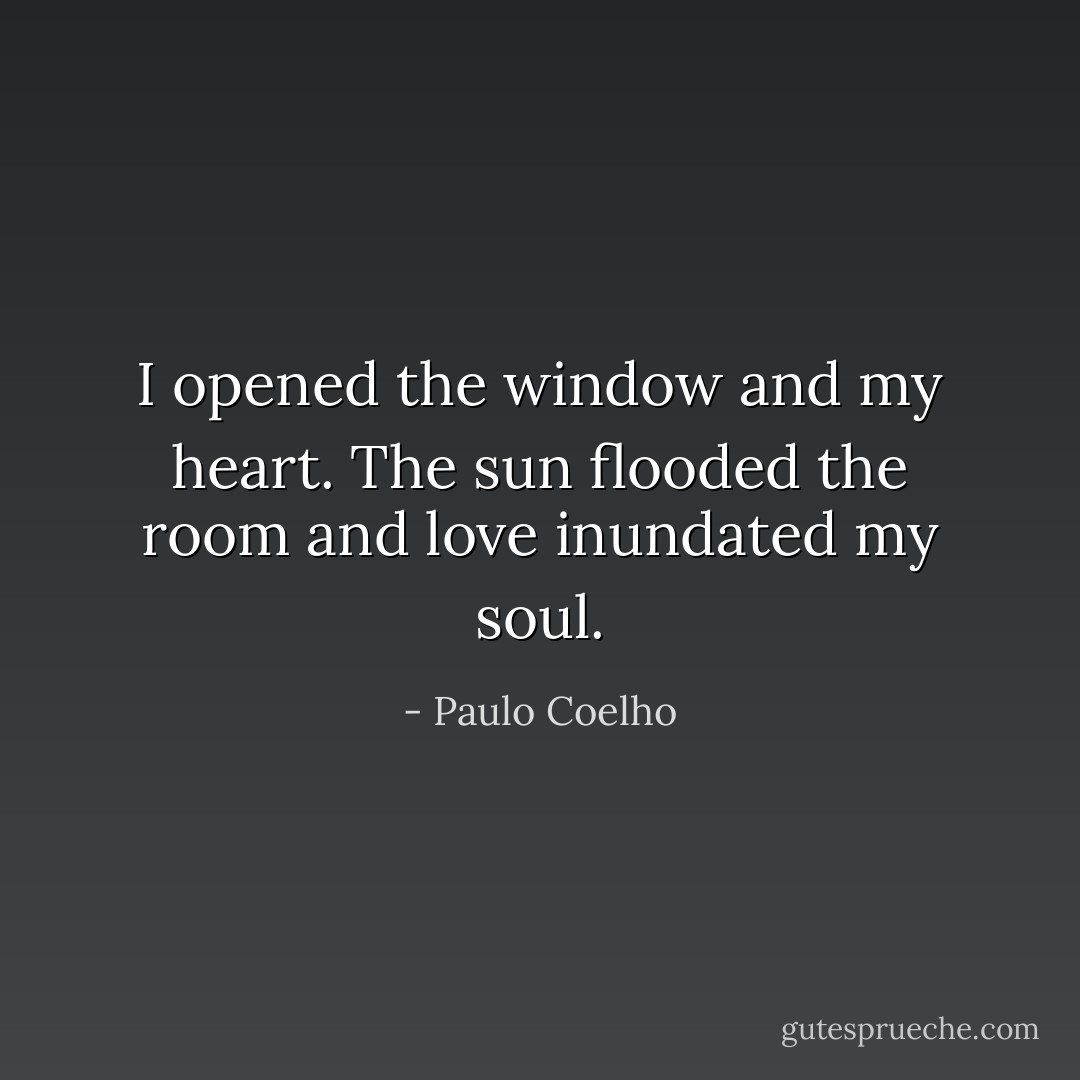 I opened the window and my heart. The sun flooded the room and love inundated my soul. - Paulo Coelho